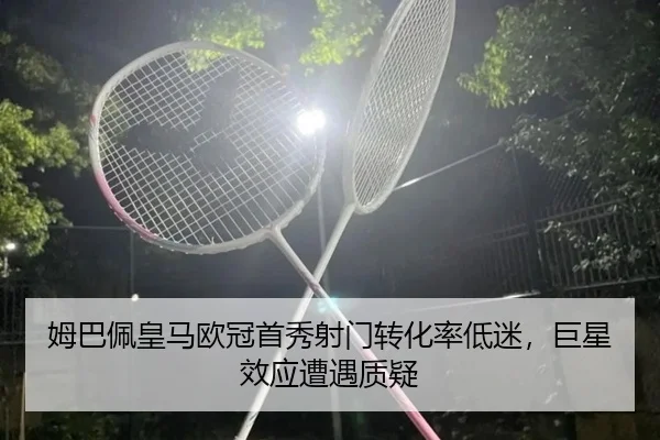 姆巴佩皇马欧冠首秀射门转化率低迷，巨星效应遭遇质疑