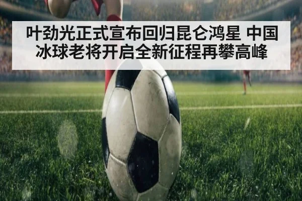 叶劲光正式宣布回归昆仑鸿星 中国冰球老将开启全新征程再攀高峰