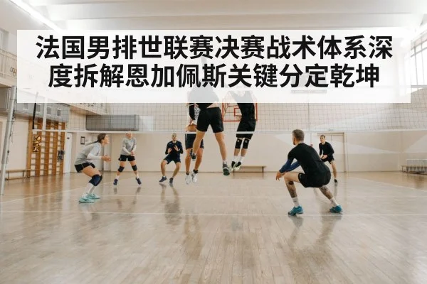 法国男排世联赛决赛战术体系深度拆解恩加佩斯关键分定乾坤
